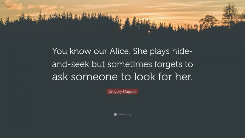 Gregory Maguire Quote: “You know our Alice. She plays hide-and-seek but sometimes forgets to ask someone to look for her.”