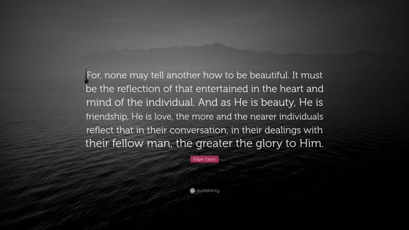 Edgar Cayce Quote: “For, none may tell another how to be beautiful. It must be the reflection of that entertained in the heart and mind of the individual. And as He is beauty, He is friendship, He is love, the more and the nearer individuals reflect that in their conversation, in their dealings with their fellow man, the greater the glory to Him.”