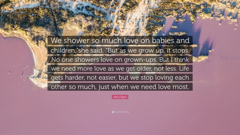 Kerry Egan Quote: “We shower so much love on babies and children,“she said. “But as we grow up, it stops. No one showers love on grown-ups. But I think we need more love as we get older, not less. Life gets harder, not easier, but we stop loving each other so much, just when we need love most.”
