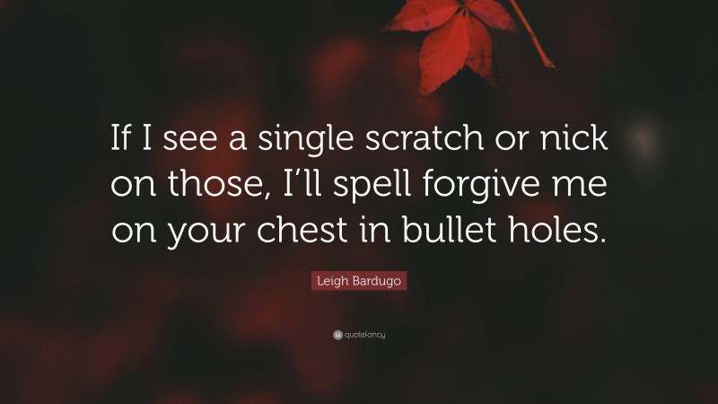 Leigh Bardugo Quote: “If I see a single scratch or nick on those, I’ll spell forgive me on your chest in bullet holes.”