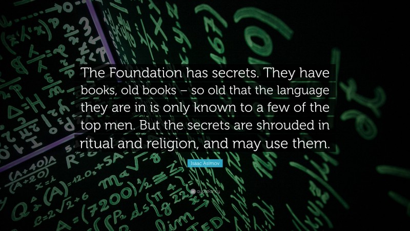 Isaac Asimov Quote: “The Foundation has secrets. They have books, old books – so old that the language they are in is only known to a few of the top men. But the secrets are shrouded in ritual and religion, and may use them.”