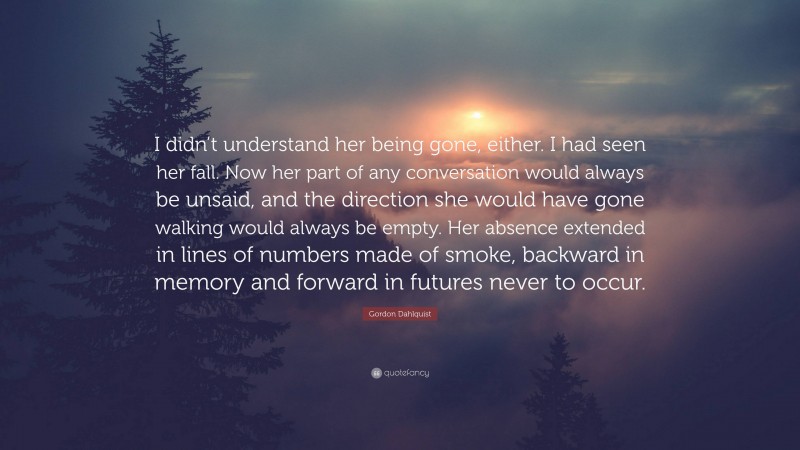 Gordon Dahlquist Quote: “I didn’t understand her being gone, either. I had seen her fall. Now her part of any conversation would always be unsaid, and the direction she would have gone walking would always be empty. Her absence extended in lines of numbers made of smoke, backward in memory and forward in futures never to occur.”