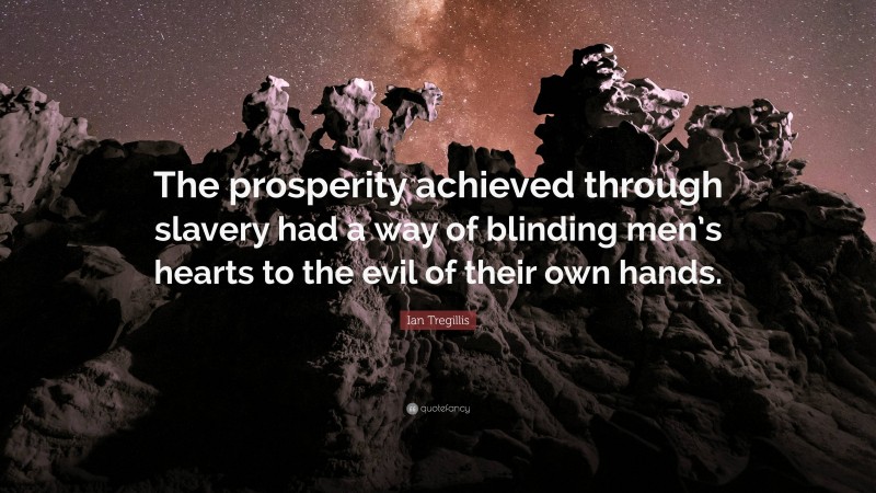 Ian Tregillis Quote: “The prosperity achieved through slavery had a way of blinding men’s hearts to the evil of their own hands.”