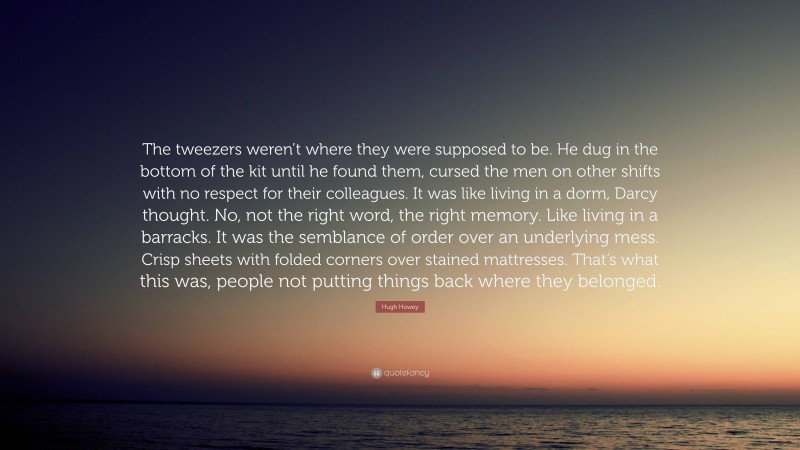 Hugh Howey Quote: “The tweezers weren’t where they were supposed to be. He dug in the bottom of the kit until he found them, cursed the men on other shifts with no respect for their colleagues. It was like living in a dorm, Darcy thought. No, not the right word, the right memory. Like living in a barracks. It was the semblance of order over an underlying mess. Crisp sheets with folded corners over stained mattresses. That’s what this was, people not putting things back where they belonged.”