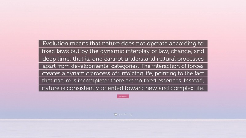 Ilia Delio Quote: “Evolution means that nature does not operate according to fixed laws but by the dynamic interplay of law, chance, and deep time; that is, one cannot understand natural processes apart from developmental categories. The interaction of forces creates a dynamic process of unfolding life, pointing to the fact that nature is incomplete; there are no fixed essences. Instead, nature is consistently oriented toward new and complex life.”