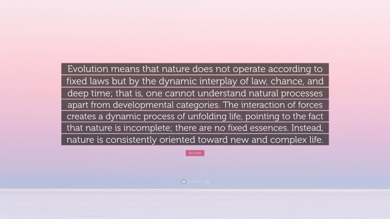 Ilia Delio Quote: “Evolution means that nature does not operate according to fixed laws but by the dynamic interplay of law, chance, and deep time; that is, one cannot understand natural processes apart from developmental categories. The interaction of forces creates a dynamic process of unfolding life, pointing to the fact that nature is incomplete; there are no fixed essences. Instead, nature is consistently oriented toward new and complex life.”