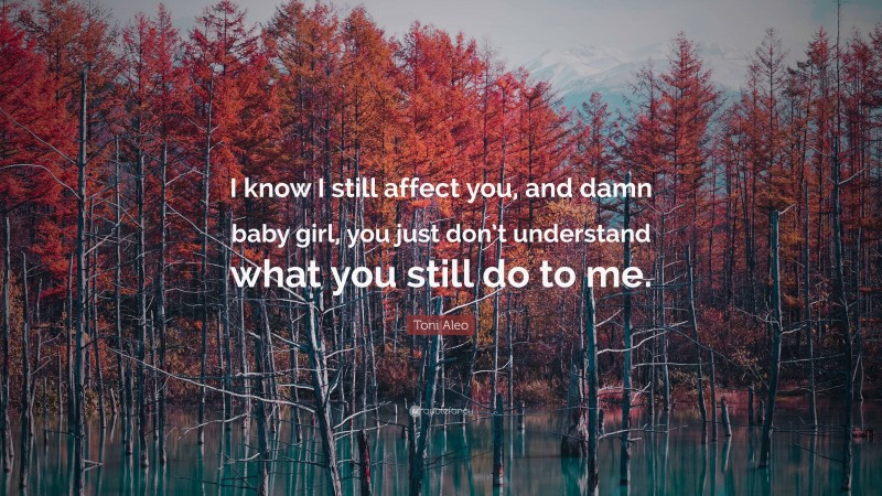 Toni Aleo Quote: “I know I still affect you, and damn baby girl, you just don’t understand what you still do to me.”