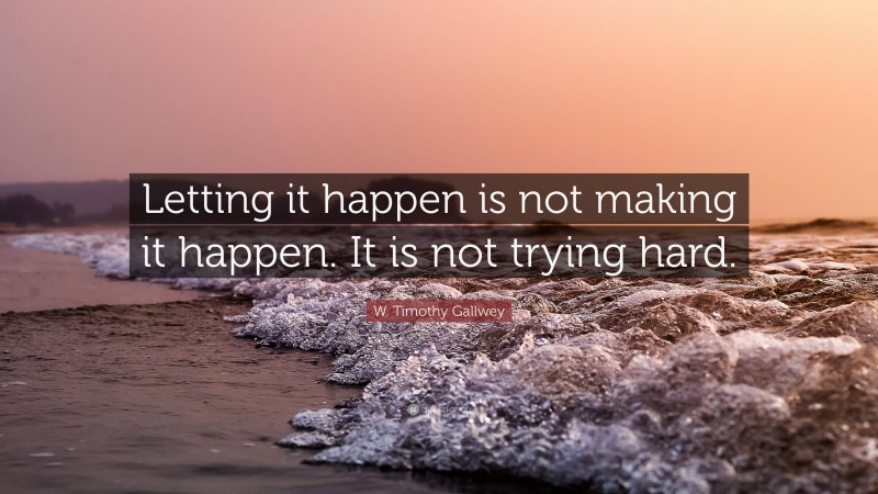 W. Timothy Gallwey Quote: “Letting it happen is not making it happen. It is not trying hard.”