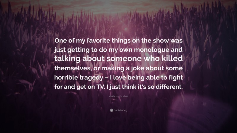 Anthony Jeselnik Quote: “One of my favorite things on the show was just getting to do my own monologue and talking about someone who killed themselves, or making a joke about some horrible tragedy – I love being able to fight for and get on TV. I just think it’s so different.”