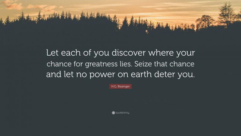 H.G. Bissinger Quote: “Let each of you discover where your chance for greatness lies. Seize that chance and let no power on earth deter you.”