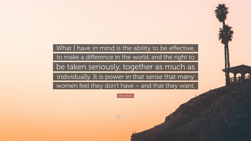 Mary Beard Quote: “What I have in mind is the ability to be effective, to make a difference in the world, and the right to be taken seriously, together as much as individually. It is power in that sense that many women feel they don’t have – and that they want.”