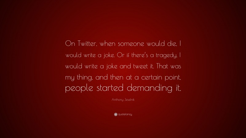 Anthony Jeselnik Quote: “On Twitter, when someone would die, I would write a joke. Or if there’s a tragedy, I would write a joke and tweet it. That was my thing, and then at a certain point, people started demanding it.”