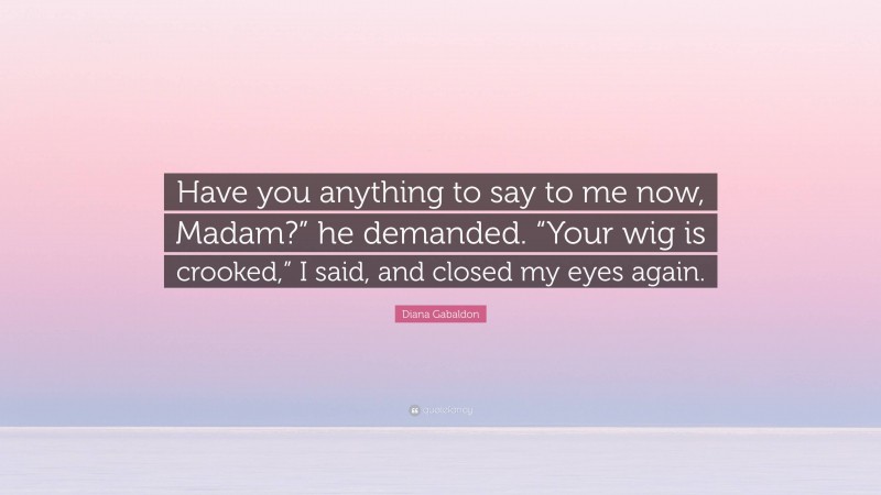 Diana Gabaldon Quote: “Have you anything to say to me now, Madam?” he demanded. “Your wig is crooked,” I said, and closed my eyes again.”