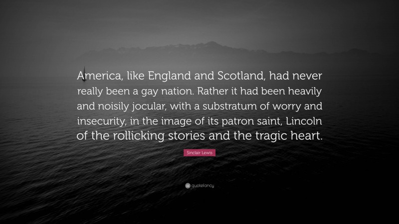 Sinclair Lewis Quote: “America, like England and Scotland, had never really been a gay nation. Rather it had been heavily and noisily jocular, with a substratum of worry and insecurity, in the image of its patron saint, Lincoln of the rollicking stories and the tragic heart.”