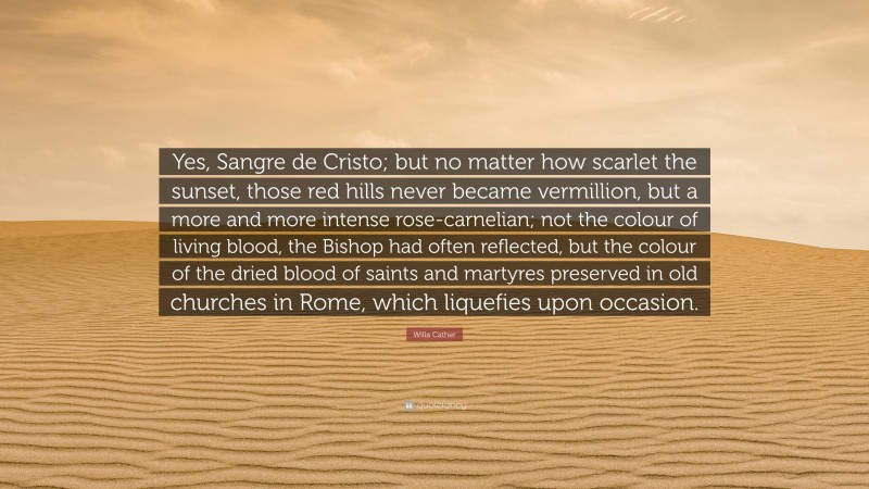 Willa Cather Quote: “Yes, Sangre de Cristo; but no matter how scarlet the sunset, those red hills never became vermillion, but a more and more intense rose-carnelian; not the colour of living blood, the Bishop had often reflected, but the colour of the dried blood of saints and martyres preserved in old churches in Rome, which liquefies upon occasion.”