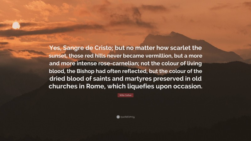 Willa Cather Quote: “Yes, Sangre de Cristo; but no matter how scarlet the sunset, those red hills never became vermillion, but a more and more intense rose-carnelian; not the colour of living blood, the Bishop had often reflected, but the colour of the dried blood of saints and martyres preserved in old churches in Rome, which liquefies upon occasion.”