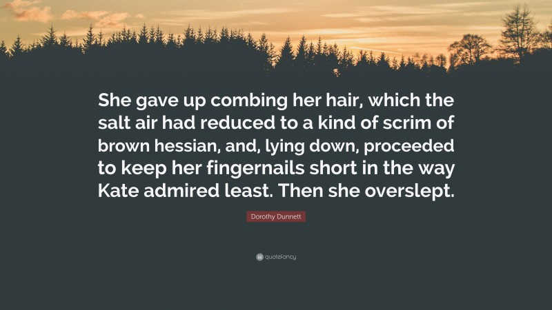 Dorothy Dunnett Quote: “She gave up combing her hair, which the salt air had reduced to a kind of scrim of brown hessian, and, lying down, proceeded to keep her fingernails short in the way Kate admired least. Then she overslept.”