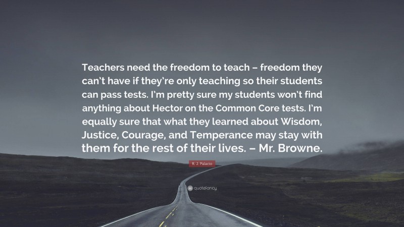 R. J. Palacio Quote: “Teachers need the freedom to teach – freedom they can’t have if they’re only teaching so their students can pass tests. I’m pretty sure my students won’t find anything about Hector on the Common Core tests. I’m equally sure that what they learned about Wisdom, Justice, Courage, and Temperance may stay with them for the rest of their lives. – Mr. Browne.”