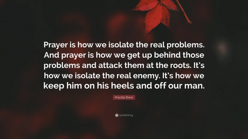 Priscilla Shirer Quote: “Prayer is how we isolate the real problems. And prayer is how we get up behind those problems and attack them at the roots. It’s how we isolate the real enemy. It’s how we keep him on his heels and off our man.”