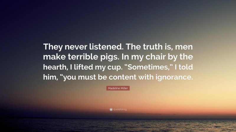 Madeline Miller Quote: “They never listened. The truth is, men make terrible pigs. In my chair by the hearth, I lifted my cup. “Sometimes,” I told him, “you must be content with ignorance.”
