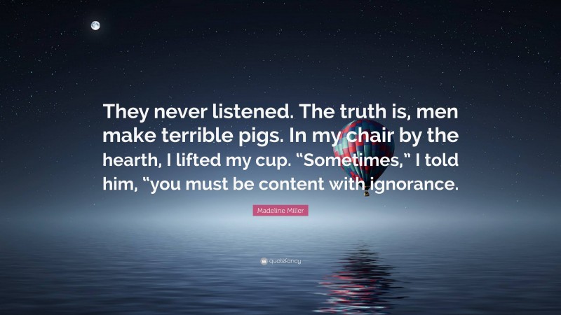 Madeline Miller Quote: “They never listened. The truth is, men make terrible pigs. In my chair by the hearth, I lifted my cup. “Sometimes,” I told him, “you must be content with ignorance.”
