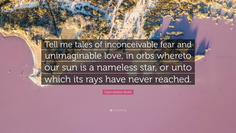 Clark Ashton Smith Quote: “Tell me tales of inconceivable fear and unimaginable love, in orbs whereto our sun is a nameless star, or unto which its rays have never reached.”