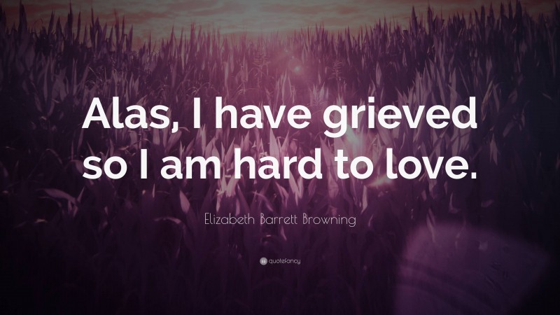 Elizabeth Barrett Browning Quote: “Alas, I have grieved so I am hard to love.”