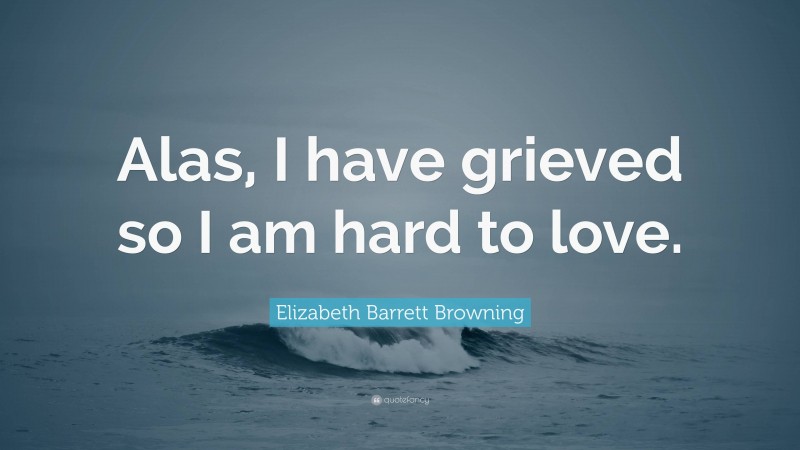 Elizabeth Barrett Browning Quote: “Alas, I have grieved so I am hard to love.”