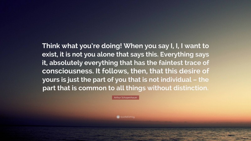 Arthur Schopenhauer Quote: “Think what you’re doing! When you say I, I, I want to exist, it is not you alone that says this. Everything says it, absolutely everything that has the faintest trace of consciousness. It follows, then, that this desire of yours is just the part of you that is not individual – the part that is common to all things without distinction.”