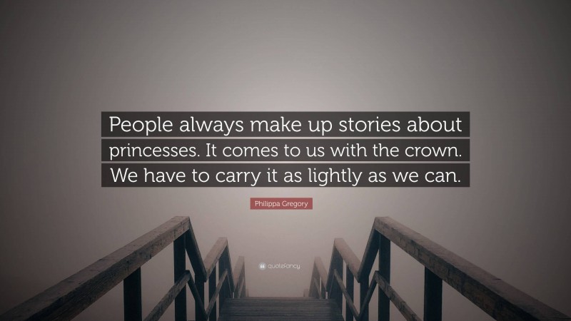 Philippa Gregory Quote: “People always make up stories about princesses. It comes to us with the crown. We have to carry it as lightly as we can.”