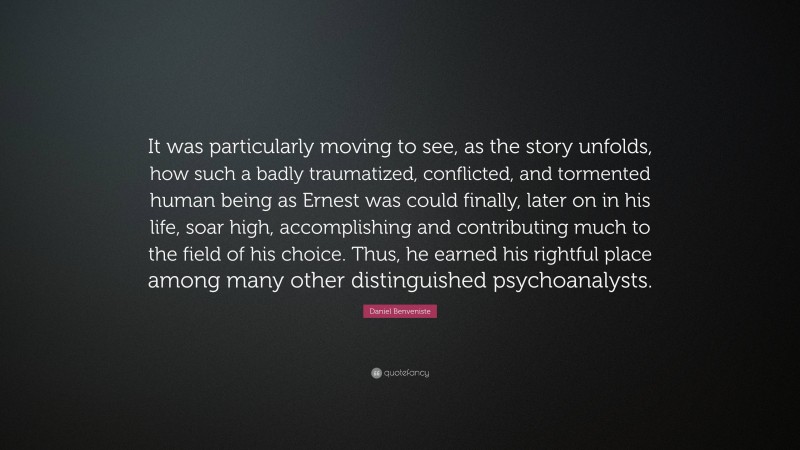 Daniel Benveniste Quote: “It was particularly moving to see, as the story unfolds, how such a badly traumatized, conflicted, and tormented human being as Ernest was could finally, later on in his life, soar high, accomplishing and contributing much to the field of his choice. Thus, he earned his rightful place among many other distinguished psychoanalysts.”