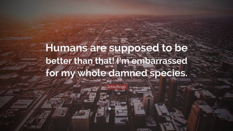 John Ringo Quote: “Humans are supposed to be better than that! I’m embarrassed for my whole damned species.”