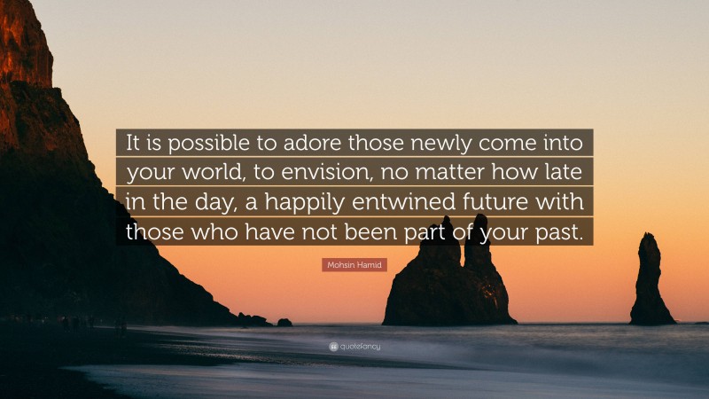 Mohsin Hamid Quote: “It is possible to adore those newly come into your world, to envision, no matter how late in the day, a happily entwined future with those who have not been part of your past.”