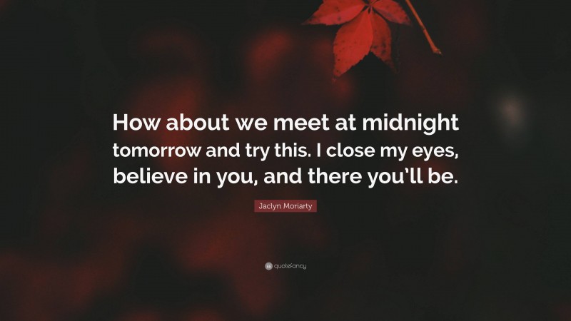 Jaclyn Moriarty Quote: “How about we meet at midnight tomorrow and try this. I close my eyes, believe in you, and there you’ll be.”