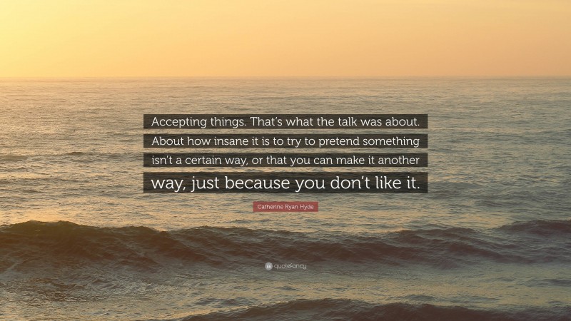 Catherine Ryan Hyde Quote: “Accepting things. That’s what the talk was about. About how insane it is to try to pretend something isn’t a certain way, or that you can make it another way, just because you don’t like it.”