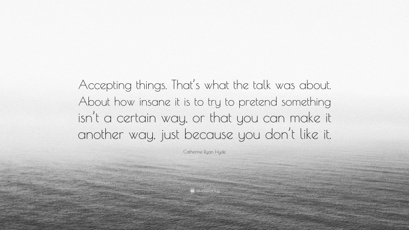 Catherine Ryan Hyde Quote: “Accepting things. That’s what the talk was about. About how insane it is to try to pretend something isn’t a certain way, or that you can make it another way, just because you don’t like it.”