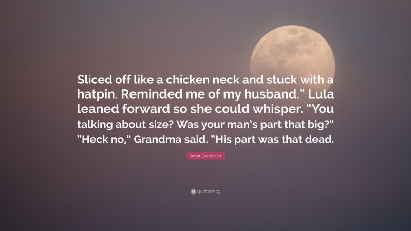 Janet Evanovich Quote: “Sliced off like a chicken neck and stuck with a hatpin. Reminded me of my husband.” Lula leaned forward so she could whisper. “You talking about size? Was your man’s part that big?” “Heck no,” Grandma said. “His part was that dead.”