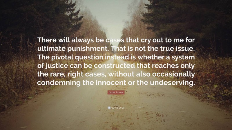 Scott Turow Quote: “There will always be cases that cry out to me for ultimate punishment. That is not the true issue. The pivotal question instead is whether a system of justice can be constructed that reaches only the rare, right cases, without also occasionally condemning the innocent or the undeserving.”