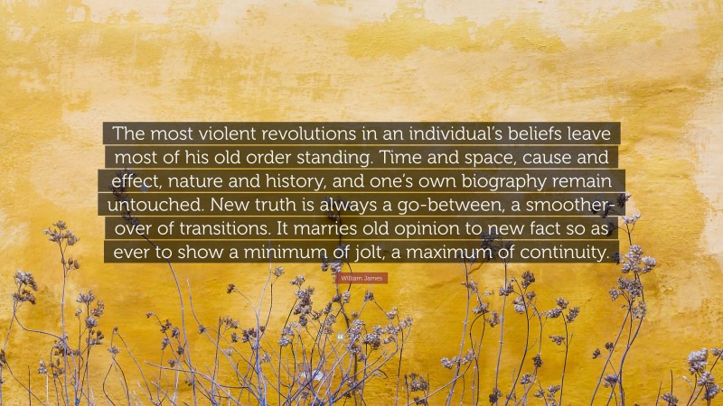 William James Quote: “The most violent revolutions in an individual’s beliefs leave most of his old order standing. Time and space, cause and effect, nature and history, and one’s own biography remain untouched. New truth is always a go-between, a smoother-over of transitions. It marries old opinion to new fact so as ever to show a minimum of jolt, a maximum of continuity.”