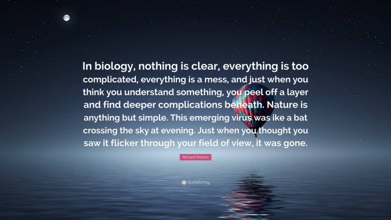 Richard Preston Quote: “In biology, nothing is clear, everything is too complicated, everything is a mess, and just when you think you understand something, you peel off a layer and find deeper complications beneath. Nature is anything but simple. This emerging virus was ike a bat crossing the sky at evening. Just when you thought you saw it flicker through your field of view, it was gone.”