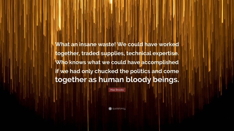 Max Brooks Quote: “What an insane waste! We could have worked together, traded supplies, technical expertise. Who knows what we could have accomplished if we had only chucked the politics and come together as human bloody beings.”