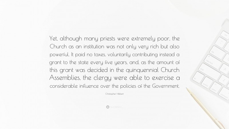 Christopher Hibbert Quote: “Yet, although many priests were extremely poor, the Church as an institution was not only very rich but also powerful. It paid no taxes, voluntarily contributing instead a grant to the state every five years, and, as the amount of this grant was decided in the quinquennial Church Assemblies, the clergy were able to exercise a considerable influence over the policies of the Government.”