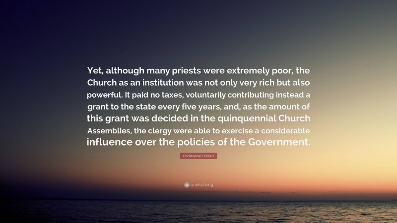 Christopher Hibbert Quote: “Yet, although many priests were extremely poor, the Church as an institution was not only very rich but also powerful. It paid no taxes, voluntarily contributing instead a grant to the state every five years, and, as the amount of this grant was decided in the quinquennial Church Assemblies, the clergy were able to exercise a considerable influence over the policies of the Government.”