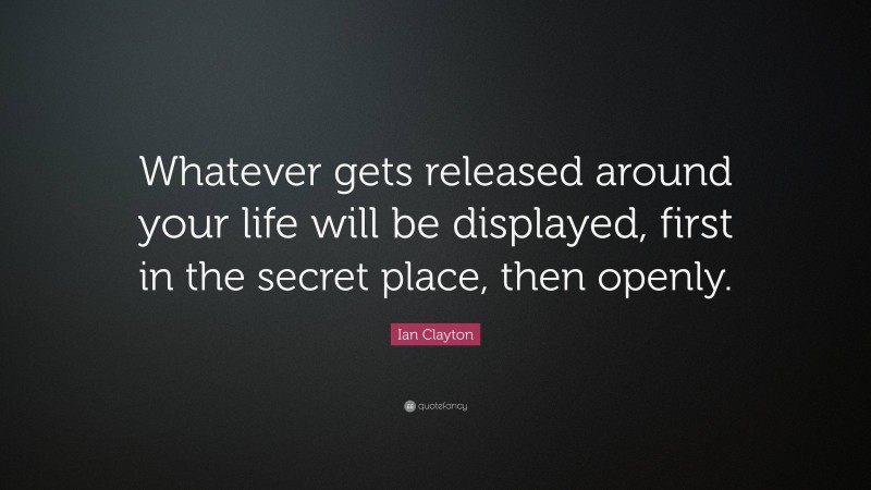 Ian Clayton Quote: “Whatever gets released around your life will be displayed, first in the secret place, then openly.”