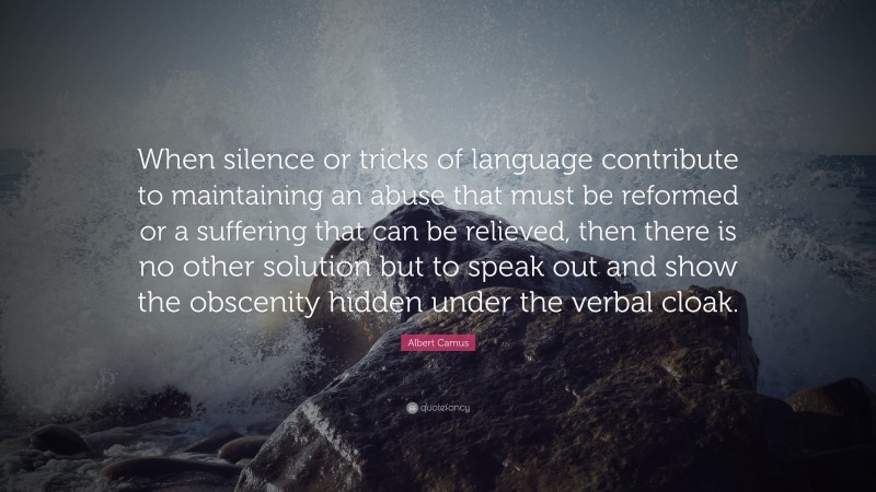 Albert Camus Quote: “When silence or tricks of language contribute to maintaining an abuse that must be reformed or a suffering that can be relieved, then there is no other solution but to speak out and show the obscenity hidden under the verbal cloak.”