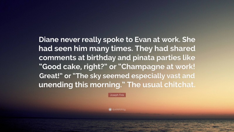 Joseph Fink Quote: “Diane never really spoke to Evan at work. She had seen him many times. They had shared comments at birthday and pinata parties like “Good cake, right?” or “Champagne at work! Great!” or “The sky seemed especially vast and unending this morning.” The usual chitchat.”