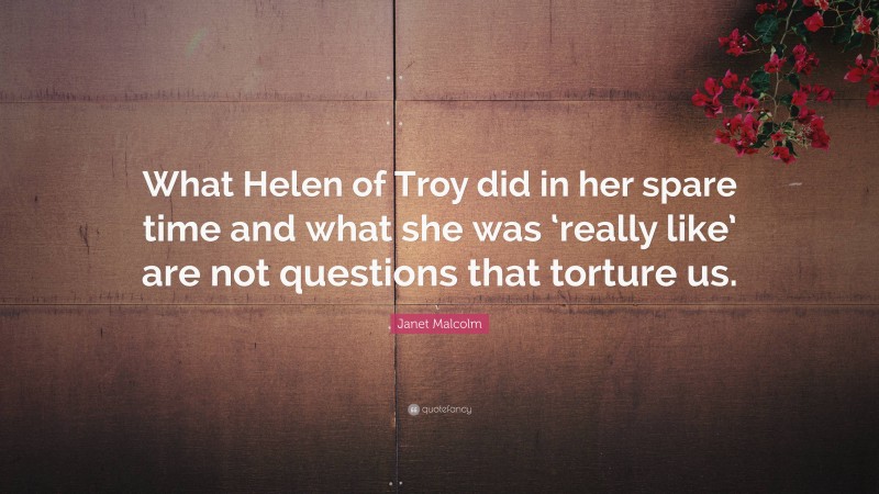 Janet Malcolm Quote: “What Helen of Troy did in her spare time and what she was ‘really like’ are not questions that torture us.”