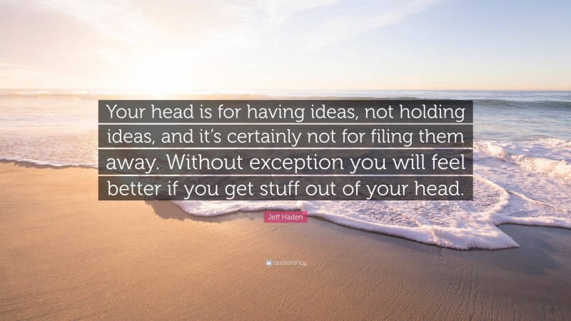 Jeff Haden Quote: “Your head is for having ideas, not holding ideas, and it’s certainly not for filing them away. Without exception you will feel better if you get stuff out of your head.”