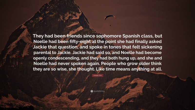 Joseph Fink Quote: “They had been friends since sophomore Spanish class, but Noelle had been fifty-eight at the point she had finally asked Jackie that question, and spoke in tones that felt sickening parental to Jackie. Jackie had said so, and Noelle had become openly condescending, and they had both hung up, and she and Noelle had never spoken again. People who grow older think they are so wise, she thought. Like time means anything at all.”