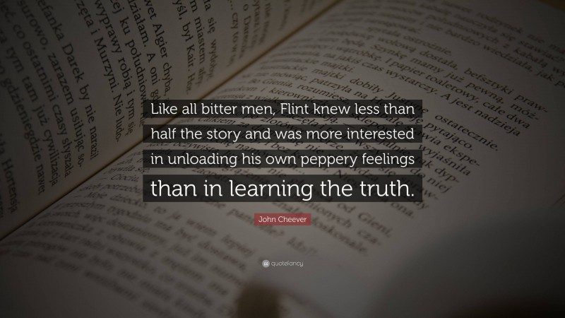 John Cheever Quote: “Like all bitter men, Flint knew less than half the story and was more interested in unloading his own peppery feelings than in learning the truth.”